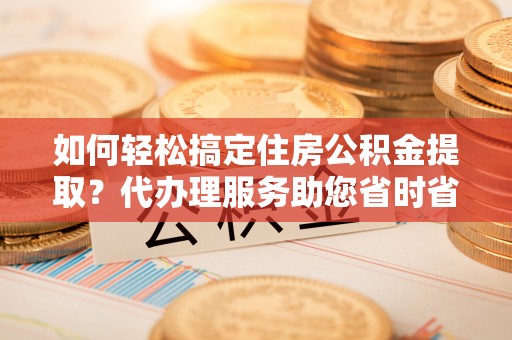那曲如何轻松搞定住房公积金提取？代办理服务助您省时省力
