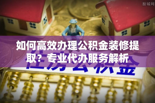 那曲如何高效办理公积金装修提取？专业代办服务解析