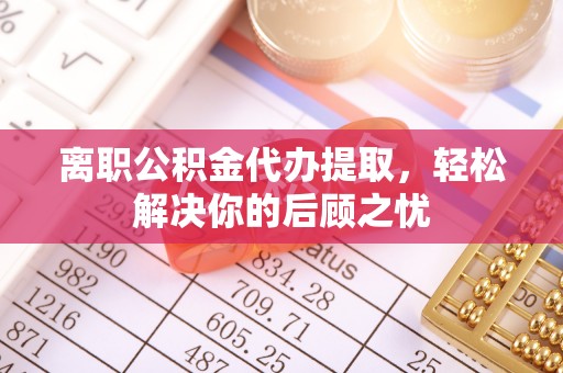 那曲离职公积金代办提取，轻松解决你的后顾之忧