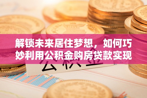 那曲解锁未来居住梦想，如何巧妙利用公积金购房贷款实现房产投资