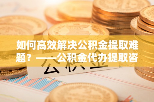 那曲如何高效解决公积金提取难题？——公积金代办提取咨询服务全解析