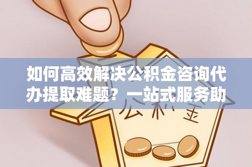 那曲如何高效解决公积金咨询代办提取难题？一站式服务助您轻松搞定