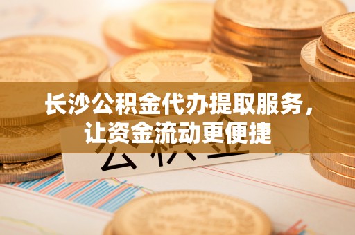 那曲长沙公积金代办提取服务，让资金流动更便捷