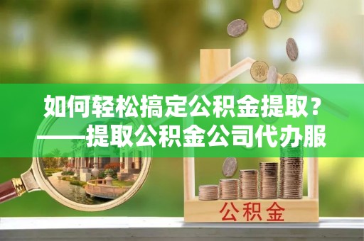 那曲如何轻松搞定公积金提取？——提取公积金公司代办服务全解析