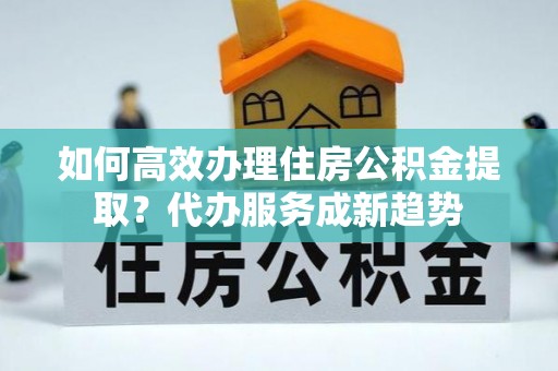 那曲如何高效办理住房公积金提取？代办服务成新趋势