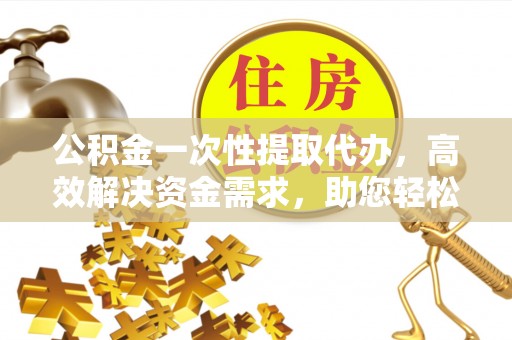 那曲公积金一次性提取代办，高效解决资金需求，助您轻松应对生活难题