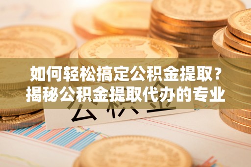 那曲如何轻松搞定公积金提取？揭秘公积金提取代办的专业服务