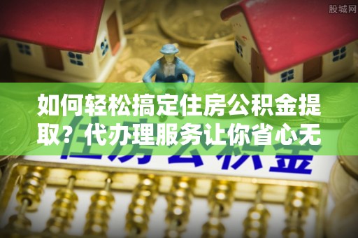 那曲如何轻松搞定住房公积金提取？代办理服务让你省心无忧