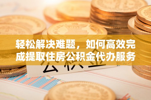那曲轻松解决难题，如何高效完成提取住房公积金代办服务