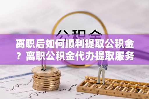 那曲离职后如何顺利提取公积金？离职公积金代办提取服务助力无忧办理