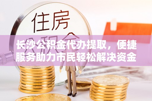 那曲长沙公积金代办提取，便捷服务助力市民轻松解决资金需求
