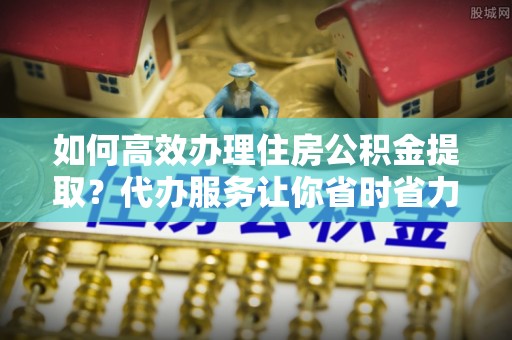 那曲如何高效办理住房公积金提取？代办服务让你省时省力
