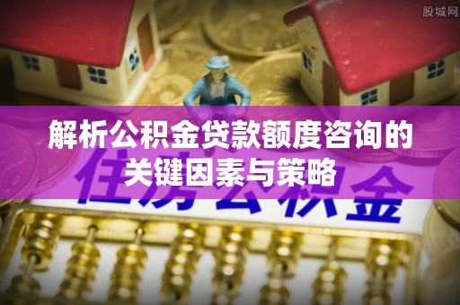 那曲解析公积金贷款额度咨询的关键因素与策略