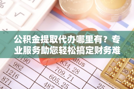 那曲公积金提取代办哪里有？专业服务助您轻松搞定财务难题